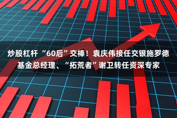 炒股杠杆 “60后”交棒！袁庆伟接任交银施罗德基金总经理、“拓荒者”谢卫转任资深专家