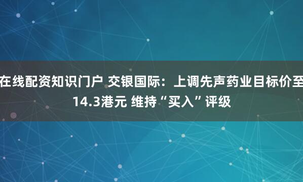 在线配资知识门户 交银国际：上调先声药业目标价至14.3港元 维持“买入”评级