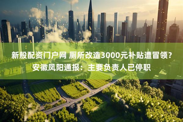 新股配资门户网 厕所改造3000元补贴遭冒领？安徽凤阳通报：主要负责人已停职