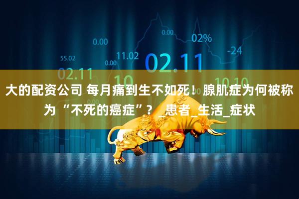 大的配资公司 每月痛到生不如死！腺肌症为何被称为 “不死的癌症”？_患者_生活_症状