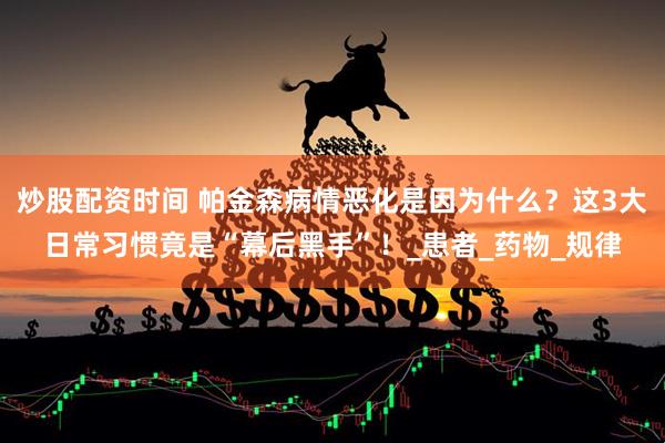 炒股配资时间 帕金森病情恶化是因为什么？这3大日常习惯竟是“幕后黑手”！_患者_药物_规律