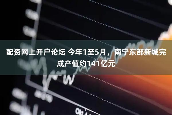 配资网上开户论坛 今年1至5月，南宁东部新城完成产值约141亿元
