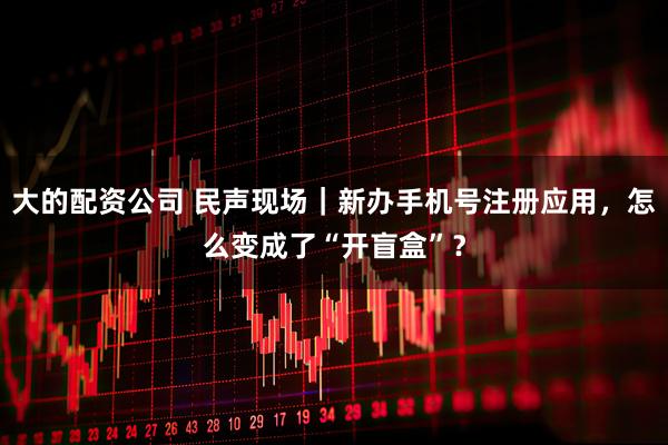 大的配资公司 民声现场｜新办手机号注册应用，怎么变成了“开盲盒”？