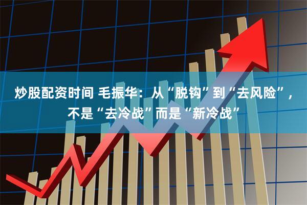 炒股配资时间 毛振华：从“脱钩”到“去风险”，不是“去冷战”而是“新冷战”