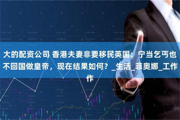 大的配资公司 香港夫妻非要移民英国：宁当乞丐也不回国做皇帝，现在结果如何？_生活_菲奥娜_工作
