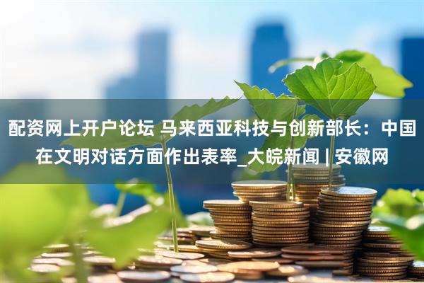 配资网上开户论坛 马来西亚科技与创新部长：中国在文明对话方面作出表率_大皖新闻 | 安徽网