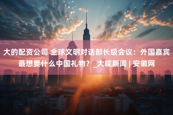 大的配资公司 全球文明对话部长级会议：外国嘉宾最想要什么中国礼物？_大皖新闻 | 安徽网