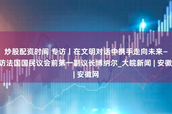 炒股配资时间 专访丨在文明对话中携手走向未来——访法国国民议会前第一副议长博纳尔_大皖新闻 | 安徽网