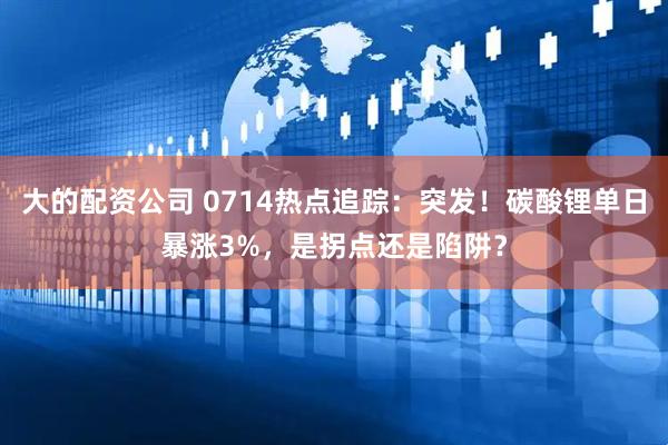 大的配资公司 0714热点追踪：突发！碳酸锂单日暴涨3%，是拐点还是陷阱？