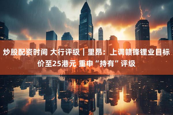 炒股配资时间 大行评级｜里昂：上调赣锋锂业目标价至25港元 重申“持有”评级