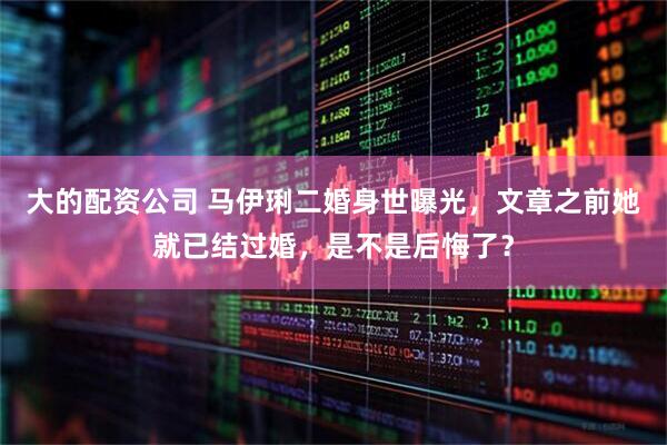 大的配资公司 马伊琍二婚身世曝光，文章之前她就已结过婚，是不是后悔了？