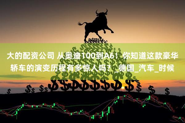 大的配资公司 从奥迪100到A6！你知道这款豪华轿车的演变历程有多惊人吗？_德国_汽车_时候