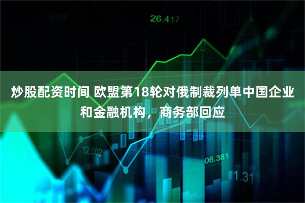 炒股配资时间 欧盟第18轮对俄制裁列单中国企业和金融机构，商务部回应