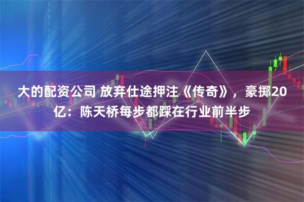 大的配资公司 放弃仕途押注《传奇》，豪掷20亿：陈天桥每步都踩在行业前半步