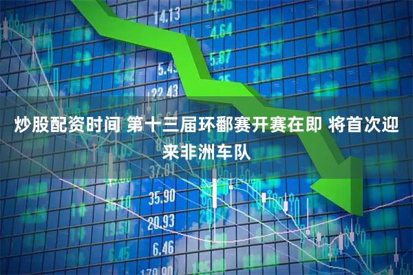 炒股配资时间 第十三届环鄱赛开赛在即 将首次迎来非洲车队