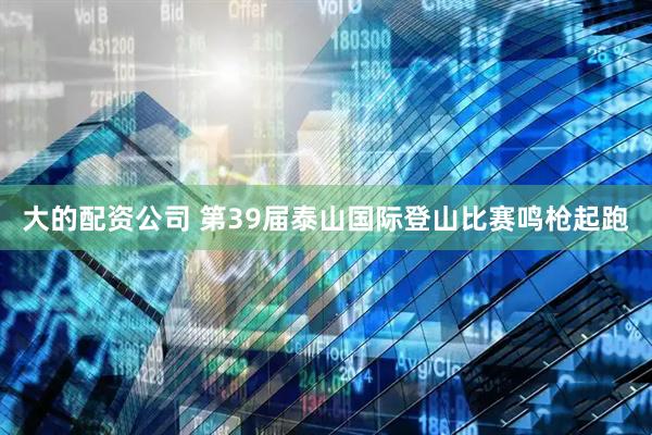 大的配资公司 第39届泰山国际登山比赛鸣枪起跑