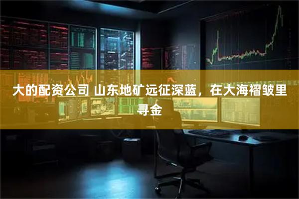 大的配资公司 山东地矿远征深蓝，在大海褶皱里寻金