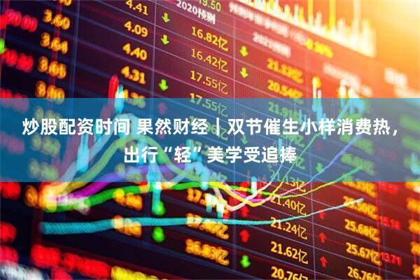 炒股配资时间 果然财经｜双节催生小样消费热，出行“轻”美学受追捧