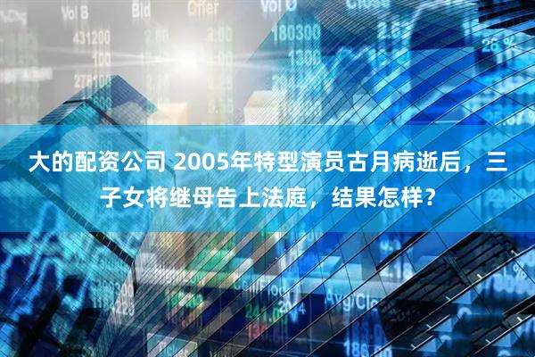 大的配资公司 2005年特型演员古月病逝后，三子女将继母告上法庭，结果怎样？