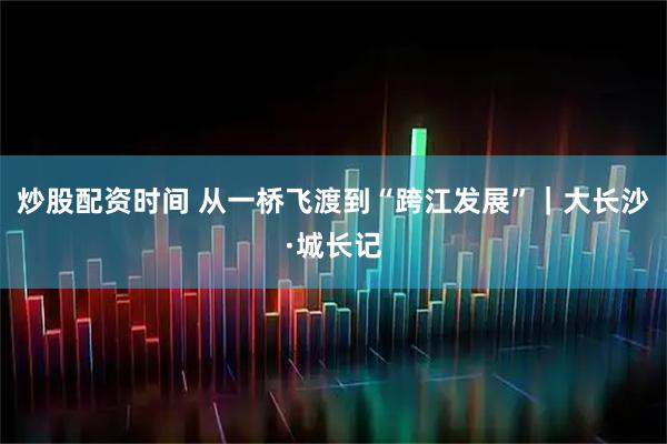 炒股配资时间 从一桥飞渡到“跨江发展”｜大长沙·城长记
