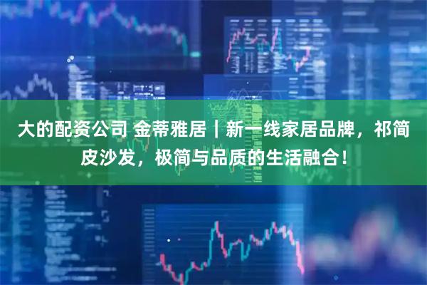 大的配资公司 金蒂雅居｜新一线家居品牌，祁简皮沙发，极简与品质的生活融合！