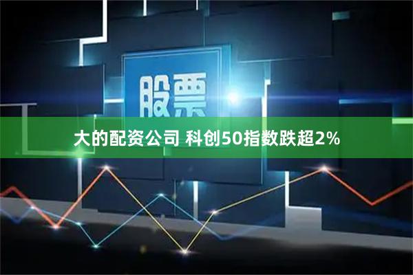 大的配资公司 科创50指数跌超2%