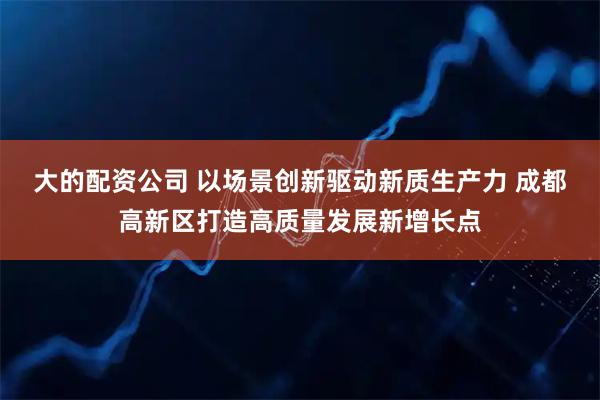 大的配资公司 以场景创新驱动新质生产力 成都高新区打造高质量发展新增长点