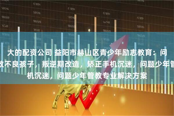 大的配资公司 益阳市赫山区青少年励志教育：问题少年成长，管教不良孩子，叛逆期改造，矫正手机沉迷，问题少年管教专业解决方案