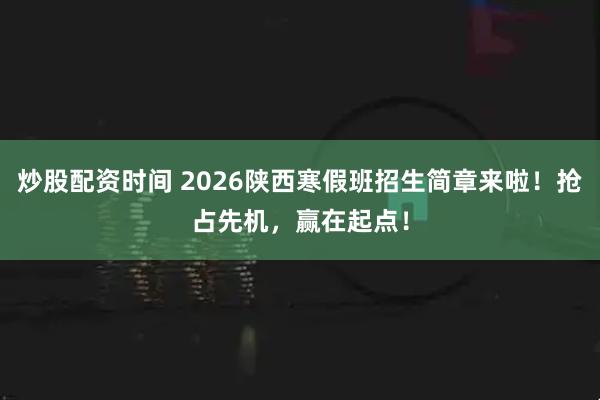 炒股配资时间 2026陕西寒假班招生简章来啦！抢占先机，赢在起点！