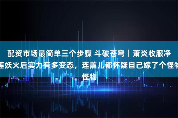 配资市场最简单三个步骤 斗破苍穹｜萧炎收服净莲妖火后实力有多变态，连薰儿都怀疑自己嫁了个怪物