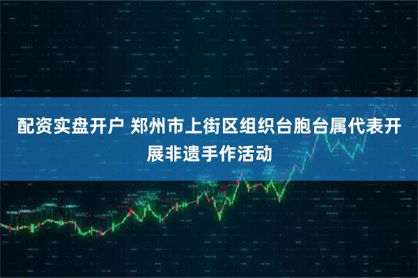 配资实盘开户 郑州市上街区组织台胞台属代表开展非遗手作活动