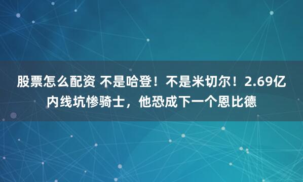 股票怎么配资 不是哈登！不是米切尔！2.69亿内线坑惨骑士，他恐成下一个恩比德