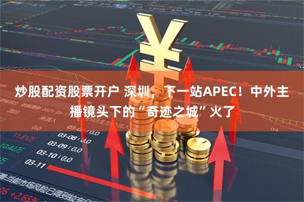 炒股配资股票开户 深圳，下一站APEC！中外主播镜头下的“奇迹之城”火了