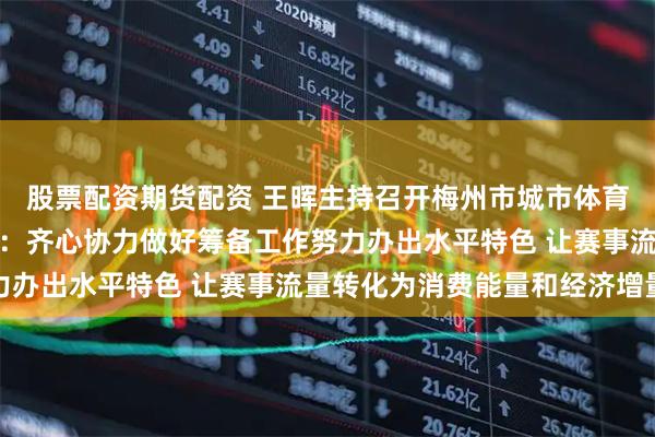 股票配资期货配资 王晖主持召开梅州市城市体育联赛筹备工作推进会议：齐心协力做好筹备工作努力办出水平特色 让赛事流量转化为消费能量和经济增量