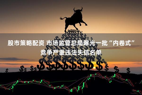 股市策略配资 市场监管总局曝光一批“内卷式”竞争严重违法失信名单