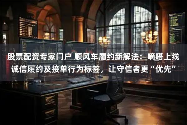 股票配资专家门户 顺风车履约新解法：嘀嗒上线诚信履约及接单行为标签，让守信者更“优先”