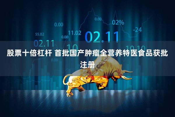 股票十倍杠杆 首批国产肿瘤全营养特医食品获批注册