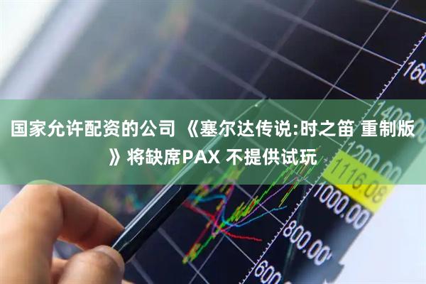 国家允许配资的公司 《塞尔达传说:时之笛 重制版》将缺席PAX 不提供试玩