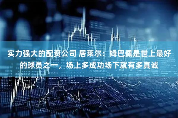 实力强大的配资公司 居莱尔：姆巴佩是世上最好的球员之一，场上多成功场下就有多真诚