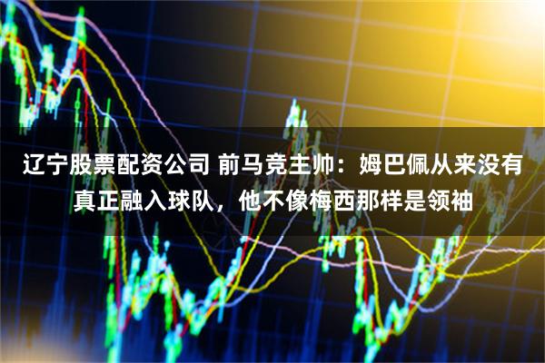 辽宁股票配资公司 前马竞主帅：姆巴佩从来没有真正融入球队，他不像梅西那样是领袖
